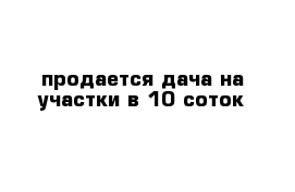 продается дача на участки в 10 соток